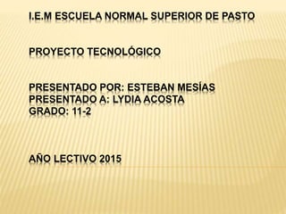 I.E.M ESCUELA NORMAL SUPERIOR DE PASTO
PROYECTO TECNOLÓGICO
PRESENTADO POR: ESTEBAN MESÍAS
PRESENTADO A: LYDIA ACOSTA
GRADO: 11-2
AÑO LECTIVO 2015
 