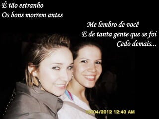 É tão estranho
Os bons morrem antes
                        Me lembro de você
                       E de tanta gente que se foi
                                   Cedo demais...
 