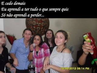 E cedo demais
Eu aprendi a ter tudo o que sempre quis
Só não aprendi a perder...
 