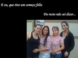 E eu, que tive um começo feliz

                                 Do resto não sei dizer...
 