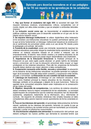 1. Hay que formar al ciudadano del siglo XXI: la sociedad del siglo XXI
requiere individuos creativos, emprendedores, críticos, competentes con el
mundo digital, con altos dotes sociales y que se adapten a ambientes laborales
diversos.
2. La inclusión social como eje: es trascendental el establecimiento de
políticas públicas regionales para el desarrollo sostenible en el que uno de los
pilares sea la inclusión social.
3. Se requiere liderazgo institucional: la cultura digital lleva años instaurada
en la sociedad. Las instituciones educativas no pueden permanecer ajenas, por
lo que se torna fundamental un liderazgo institucional basado en la construcción
de un sentimiento de comunidad sólido, unido a un uso de las TIC desde y para
la pedagogía y el currículo del centro.
4. Fomento de la creatividad: existe una inminente necesidad de repensar los
sistemas educativos para evitar ahogar la creatividad de los aprendices. Es decir,
enterrar un sistema educativo basado en el control e instaurar uno de
empoderamiento. El alumno nace siendo creativo y el sistema educativo ha de
generar las condiciones para que pueda seguir desarrollando esa creatividad.
5. Importancia de la Educación Emocional: la finalidad principal de la
Educación es que cada sujeto pueda alcanzar un grado óptimo de bienestar
social y emocional, por lo que la educación emocional debe ocupar un lugar
privilegiado en los sistemas educativos. Para ello los programas de formación
docente deben dedicar una mayor atención a tales competencias.
6. Cooperación necesaria entre familia, escuela y comunidad: la educación
no es exclusiva de las instituciones educativas: es posible aprender en cualquier
lugar de la sociedad. Para ello debe existir conexión y cooperación entre familia,
escuela y comunidad. La Educación es una cuestión de toda la sociedad.
7. Liderazgo sin burocracia: el liderazgo en una institución educativa debe
tener como finalidad principal la mejora educativa de los discentes, con un
liderazgo centrado en la pedagogía y alejado de la pura burocracia. Todos los
agentes de la comunidad educativa deben estar implicados en la consecución
de las metas del centro.
8. Objetivo: desarrollo de competencias. Los cambios de sistema educativo
deben orientarse hacia la mejora competencial de los estudiantes. La sociedad
digital requiere de competencias que los sistemas educativos han de desarrollar
(autonomía, adaptación, tratamiento de la información, etc.), reformando el
currículo. Se requerirá de unidades didácticas más simples basadas en tales
competencias útiles para la inserción social, aprendiendo de forma conectada en
red.
9. Foco en los intereses del aprendiz: el aprendizaje debe producirse de forma
natural, partiendo de los intereses del aprendiz, teniendo en cuenta lo que ya
sabe, desde la práctica y de cometer errores para ser reorientado por el docente.
remezclar y poner en práctica los conocimientos.
10. Una formación adaptada a las demandas: la construcción del currículo que
deberá configurar los nuevos perfiles que demanda la sociedad tendrá que
 