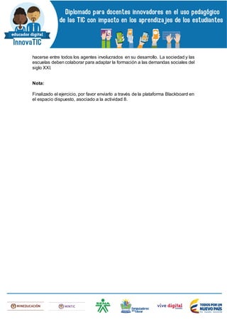 hacerse entre todos los agentes involucrados en su desarrollo. La sociedad y las
escuelas deben colaborar para adaptar la formación a las demandas sociales del
siglo XXI.
Nota:
Finalizado el ejercicio, por favor enviarlo a través de la plataforma Blackboard en
el espacio dispuesto, asociado a la actividad 8.
 