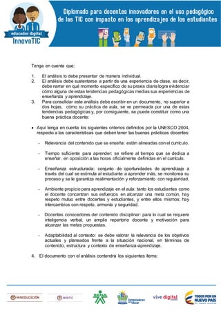 Tenga en cuenta que:
1. El análisis lo debe presentar de manera individual.
2. El análisis debe sustentarse a partir de una experiencia de clase, es decir,
debe narrar en qué momento específico de su praxis diaria logra evidenciar
cómo alguna de estas tendencias pedagógicas medias sus experiencias de
enseñanza y aprendizaje.
3. Para consolidar este análisis debe escribir en un documento, no superior a
dos hojas, cómo su práctica de aula, se ve permeada por una de estas
tendencias pedagógicas y, por consiguiente, se puede constituir como una
buena práctica docente:
 Aquí tenga en cuenta los siguientes criterios definidos por la UNESCO 2004,
respecto a las características que deben tener las buenas prácticas docentes:
- Relevancia del contenido que se enseña: están alineadas con el currículo.
- Tiempo suficiente para aprender: se refiere al tiempo que se dedica a
enseñar, en oposición a las horas oficialmente definidas en el currículo.
- Enseñanza estructurada: conjunto de oportunidades de aprendizaje a
través del cual se estimula al estudiante a aprender más, se monitorea su
proceso y se le garantiza realimentación y reforzamiento con regularidad.
- Ambiente propicio para aprendizaje en el aula: tanto los estudiantes como
el docente concentran sus esfuerzos en alcanzar una meta común, hay
respeto mutuo entre docentes y estudiantes, y entre ellos mismos; hay
intercambios con respeto, armonía y seguridad.
- Docentes conocedores del contenido disciplinar: para lo cual se requiere
inteligencia verbal, un amplio repertorio docente y motivación para
alcanzar las metas propuestas.
- Adaptabilidad al contexto: se debe valorar la relevancia de los objetivos
actuales y planeados frente a la situación nacional, en términos de
contenido, estructura y contexto de enseñanza-aprendizaje.
4. El documento con el análisis contendrá los siguientes ítems:
 