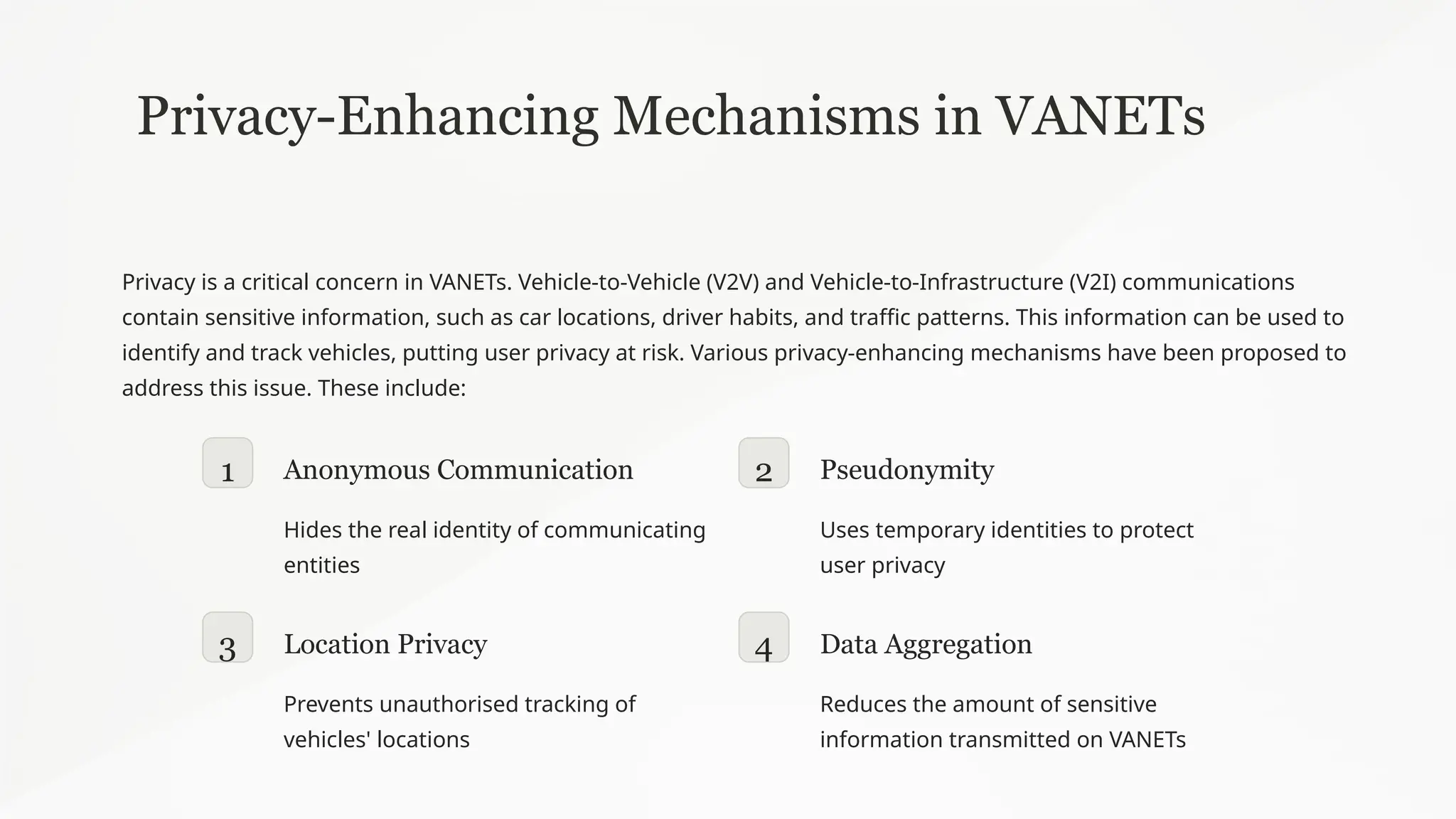 Privacy-Enhancing Mechanisms in VANETs
Privacy is a critical concern in VANETs. Vehicle-to-Vehicle (V2V) and Vehicle-to-Infrastructure (V2I) communications
contain sensitive information, such as car locations, driver habits, and traffic patterns. This information can be used to
identify and track vehicles, putting user privacy at risk. Various privacy-enhancing mechanisms have been proposed to
address this issue. These include:
1 Anonymous Communication
Hides the real identity of communicating
entities
2 Pseudonymity
Uses temporary identities to protect
user privacy
3 Location Privacy
Prevents unauthorised tracking of
vehicles' locations
4 Data Aggregation
Reduces the amount of sensitive
information transmitted on VANETs
 