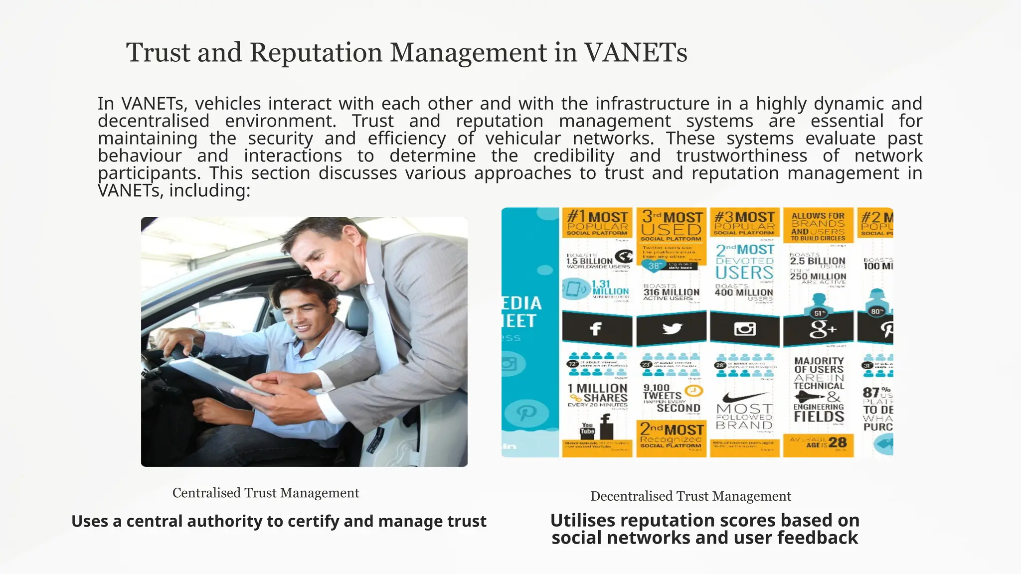 Trust and Reputation Management in VANETs
In VANETs, vehicles interact with each other and with the infrastructure in a highly dynamic and
decentralised environment. Trust and reputation management systems are essential for
maintaining the security and efficiency of vehicular networks. These systems evaluate past
behaviour and interactions to determine the credibility and trustworthiness of network
participants. This section discusses various approaches to trust and reputation management in
VANETs, including:
Centralised Trust Management
Uses a central authority to certify and manage trust
Decentralised Trust Management
Utilises reputation scores based on
social networks and user feedback
 