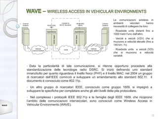 Le comunicazioni wireless in
                                                                        ambienti      veicolari       hanno
                                                                        necessità di collegare tra loro:
                                                                        • Roadside units distanti fino a
                                                                        1000 metri l'uno dall'altro;
                                                                        •Veicoli e veicoli (V2V) che si
                                                                        muovono a velocità elevate (fino a
                                                                        140 km / h);
                                                                        • Roadside units e veicoli (V2I)
                                                                        che si muovono a velocità
                                                                        variabili.


       • Data la particolarità di tale comunicazione, si ritenne opportuno procedere alla
       standardizzazione delle tecnologie radio DSRC. Si iniziò definendo uno standard
       innanzitutto per quanto riguardava il livello fisico (PHY) e il livello MAC: nel 2004 un gruppo
       di ricercatori dell’IEEE cominciò a sviluppare un emendamento allo standard 802.11: il
       documento è conosciuto come 802.11p.

       •  Un altro gruppo di ricercatori IEEE, conosciuto come gruppo 1609, si impegnò a
       sviluppare le specifiche per completare anche gli altri livelli della pila protocollare.

       •  Nel complesso i protocolli IEEE 802.11p e la famiglia degli IEEE 1609, che ricoprono
       l’ambito delle comunicazioni interveicolari, sono conosciuti come Wireless Access in
WAVE   Vehicular Environments (WAVE).


                                                                                                         12
 