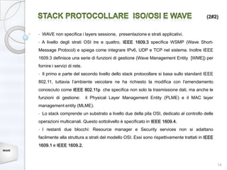 (2#2)


       •   WAVE non specifica i layers sessione, presentazione e strati applicativi.
       •   A livello degli strati OSI tre e quattro, IEEE 1609.3 specifica WSMP (Wave Short-
       Message Protocol) e spiega come integrare IPv6, UDP e TCP nel sistema. Inoltre IEEE
       1609.3 definisce una serie di funzioni di gestione (Wave Management Entity [WME]) per
       fornire i servizi di rete.
       •   Il primo e parte del secondo livello dello stack protocollare si basa sullo standard IEEE
       802.11, tuttavia l’ambiente veicolare ne ha richiesto la modifica con l’emendamento
       conosciuto come IEEE 802.11p che specifica non solo la trasmissione dati, ma anche le
       funzioni di gestione:        il Physical Layer Management Entity (PLME) e il MAC layer
       management entity (MLME).
       •   Lo stack comprende un substrato a livello due della pila OSI, dedicato al controllo delle
       operazioni multicanali. Questo sottolivello è specificato in IEEE 1609.4.
       •   I restanti due blocchi: Resource manager e Security services non si adattano
       facilmente alla struttura a strati del modello OSI. Essi sono rispettivamente trattati in IEEE
       1609.1 e IEEE 1609.2.
WAVE




                                                                                                        14
 
