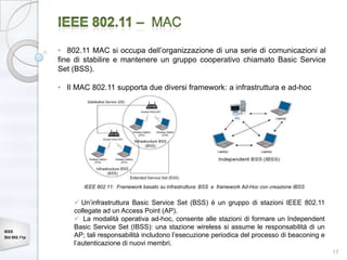 • 802.11 MAC si occupa dell’organizzazione di una serie di comunicazioni al
              fine di stabilire e mantenere un gruppo cooperativo chiamato Basic Service
              Set (BSS).

              • Il MAC 802.11 supporta due diversi framework: a infrastruttura e ad-hoc




                     IEEE 802.11: Framework basato su infrastruttura: BSS e framework Ad-Hoc con creazione IBSS


                   Un’infrastruttura Basic Service Set (BSS) è un gruppo di stazioni IEEE 802.11
                  collegate ad un Access Point (AP).
                   La modalità operativa ad-hoc, consente alle stazioni di formare un Independent
                  Basic Service Set (IBSS): una stazione wireless si assume le responsabilità di un
IEEE
Std 802.11p       AP; tali responsabilità includono l’esecuzione periodica del processo di beaconing e
                  l’autenticazione di nuovi membri.
                                                                                                                  17
 