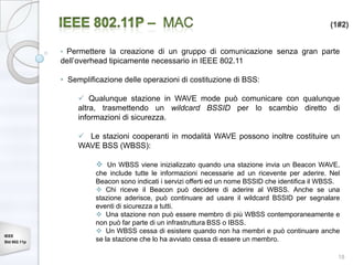 (1#2)


              • Permettere la creazione di un gruppo di comunicazione senza gran parte
              dell’overhead tipicamente necessario in IEEE 802.11

              • Semplificazione delle operazioni di costituzione di BSS:

                    Qualunque stazione in WAVE mode può comunicare con qualunque
                   altra, trasmettendo un wildcard BSSID per lo scambio diretto di
                   informazioni di sicurezza.

                    Le stazioni cooperanti in modalità WAVE possono inoltre costituire un
                   WAVE BSS (WBSS):

                         Un WBSS viene inizializzato quando una stazione invia un Beacon WAVE,
                        che include tutte le informazioni necessarie ad un ricevente per aderire. Nel
                        Beacon sono indicati i servizi offerti ed un nome BSSID che identifica il WBSS.
                         Chi riceve il Beacon può decidere di aderire al WBSS. Anche se una
                        stazione aderisce, può continuare ad usare il wildcard BSSID per segnalare
                        eventi di sicurezza a tutti.
                         Una stazione non può essere membro di più WBSS contemporaneamente e
                        non può far parte di un infrastruttura BSS o IBSS.
                         Un WBSS cessa di esistere quando non ha membri e può continuare anche
IEEE
Std 802.11p             se la stazione che lo ha avviato cessa di essere un membro.

                                                                                                      18
 