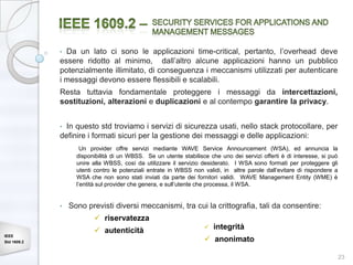• Da un lato ci sono le applicazioni time-critical, pertanto, l’overhead deve
             essere ridotto al minimo, dall’altro alcune applicazioni hanno un pubblico
             potenzialmente illimitato, di conseguenza i meccanismi utilizzati per autenticare
             i messaggi devono essere flessibili e scalabili.
             Resta tuttavia fondamentale proteggere i messaggi da intercettazioni,
             sostituzioni, alterazioni e duplicazioni e al contempo garantire la privacy.


             • In questo std troviamo i servizi di sicurezza usati, nello stack protocollare, per
             definire i formati sicuri per la gestione dei messaggi e delle applicazioni:
                     Un provider offre servizi mediante WAVE Service Announcement (WSA), ed annuncia la
                   disponibilità di un WBSS. Se un utente stabilisce che uno dei servizi offerti è di interesse, si può
                   unire alla WBSS, così da utilizzare il servizio desiderato. I WSA sono formati per proteggere gli
                   utenti contro le potenziali entrate in WBSS non validi, in altre parole dall’evitare di rispondere a
                   WSA che non sono stati inviati da parte dei fornitori validi. WAVE Management Entity (WME) è
                   l’entità sul provider che genera, e sull’utente che processa, il WSA.


             •   Sono previsti diversi meccanismi, tra cui la crittografia, tali da consentire:
                          riservatezza
                                                                      integrità
                          autenticità
IEEE
Std 1609.2                                                          anonimato

                                                                                                                          23
 
