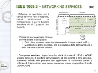 (1#2)


             • Definisce le specifiche per i
             servizi dei livelli rete e trasporto,
             inclusi       indirizzamento        e
             instradamento, e per le funzioni
             associate alla LLC (Logical Link
             Control).



             • Possiamo funzionalmente dividere
               i servizi di rete in due gruppi:
                   Data plane services, la cui funzione è quella di trasportare il traffico;
                   Management plane services, che si occupano della configurazione e
                  della manutenzione del sistema.


             • Data plane services: supporto a due stack di protocollo: IPv6 e WSMP.
             Questo consente di ospitare comunicazioni ad alta priorità e time-sensitive,
             attraverso WSMP, che permette alle applicazioni di controllare canale e
             potenza di trasmissione, così come transazioni meno impegnative (tramite
IEEE
Std 1609.3
             UDP/TCP/IP).

                                                                                                24
 