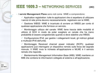 (2#2)


             •   I servizi Management Plane sono noti come WME e comprendono:
                    Application registration: tutte le applicazioni che si aspettano di utilizzare
                   i servizi di rete prima devono necessariamente registrarsi con la WME.
                    Gestione WBSS: WME è incaricato di avviare un WBSS per conto di
                   qualsiasi applicazione che fornisce un servizio.
                    Monitoraggio utilizzo del canale: WME tiene traccia delle modalità di
                   utilizzo di SCH in modo da poter scegliere un canale che ha meno
                   probabilità di essere congestionato quando si deve stabilire una WBSS.
                    Configurazione IPv6: per gestire i collegamenti locali, gli indirizzi globali
                   e multicast IPv6 dell'unità.
                    Monitoraggio Received channel power indicator (RCPI): qualsiasi
                   applicazione può interrogare un dispositivo remoto sulla forza del segnale
                   ricevuto. Il WME invia la richiesta all’applicazione e MLME è il servizio
                   remoto che risponde.
                    Mantenimento Management Information Base (MIB): WME mantiene un
                   MIB che contiene le informazioni collegate al sistema e all’applicazione.


IEEE
Std 1609.3


                                                                                                      25
 