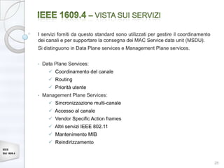 I servizi forniti da questo standard sono utilizzati per gestire il coordinamento
             dei canali e per supportare la consegna dei MAC Service data unit (MSDU).
             Si distinguono in Data Plane services e Management Plane services.


             •   Data Plane Services:
                    Coordinamento del canale
                    Routing
                    Priorità utente
             •   Management Plane Services:
                    Sincronizzazione multi-canale
                    Accesso al canale
                    Vendor Specific Action frames
                    Altri servizi IEEE 802.11
                    Mantenimento MIB
                    Reindirizzamento
IEEE
Std 1609.4


                                                                                                 28
 