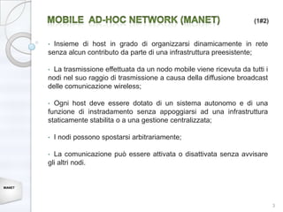 (1#2)


        • Insieme di host in grado di organizzarsi dinamicamente in rete
        senza alcun contributo da parte di una infrastruttura preesistente;

        • La trasmissione effettuata da un nodo mobile viene ricevuta da tutti i
        nodi nel suo raggio di trasmissione a causa della diffusione broadcast
        delle comunicazione wireless;

        • Ogni host deve essere dotato di un sistema autonomo e di una
        funzione di instradamento senza appoggiarsi ad una infrastruttura
        staticamente stabilita o a una gestione centralizzata;

        •   I nodi possono spostarsi arbitrariamente;

        • La comunicazione può essere attivata o disattivata senza avvisare
        gli altri nodi.


MANET




                                                                                   3
 