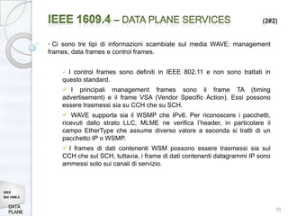 (2#2)


             • Ci sono tre tipi di informazioni scambiate sul media WAVE: management
             frames, data frames e control frames.


                  I control frames sono definiti in IEEE 802.11 e non sono trattati in
                 questo standard.
                  I principali management frames sono il frame TA (timing
                 advertisement) e il frame VSA (Vendor Specific Action). Essi possono
                 essere trasmessi sia su CCH che su SCH.
                  WAVE supporta sia il WSMP che IPv6. Per riconoscere i pacchetti,
                 ricevuti dallo strato LLC, MLME ne verifica l’header, in particolare il
                 campo EtherType che assume diverso valore a seconda si tratti di un
                 pacchetto IP o WSMP.
                  I frames di dati contenenti WSM possono essere trasmessi sia sul
                 CCH che sul SCH, tuttavia, i frame di dati contenenti datagrammi IP sono
                 ammessi solo sui canali di servizio.



IEEE
Std 1609.4


                                                                                            30
 