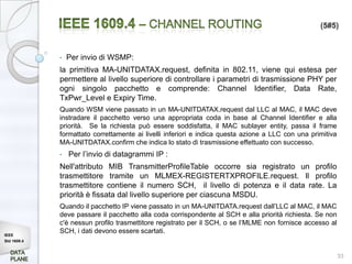 (5#5)



             •   Per invio di WSMP:
             la primitiva MA-UNITDATAX.request, definita in 802.11, viene qui estesa per
             permettere al livello superiore di controllare i parametri di trasmissione PHY per
             ogni singolo pacchetto e comprende: Channel Identifier, Data Rate,
             TxPwr_Level e Expiry Time.
             Quando WSM viene passato in un MA-UNITDATAX.request dal LLC al MAC, il MAC deve
             instradare il pacchetto verso una appropriata coda in base al Channel Identifier e alla
             priorità. Se la richiesta può essere soddisfatta, il MAC sublayer entity, passa il frame
             formattato correttamente ai livelli inferiori e indica questa azione a LLC con una primitiva
             MA-UNITDATAX.confirm che indica lo stato di trasmissione effettuato con successo.
             •   Per l’invio di datagrammi IP :
             Nell'attributo MIB TransmitterProfileTable occorre sia registrato un profilo
             trasmettitore tramite un MLMEX-REGISTERTXPROFILE.request. Il profilo
             trasmettitore contiene il numero SCH, il livello di potenza e il data rate. La
             priorità è fissata dal livello superiore per ciascuna MSDU.
             Quando il pacchetto IP viene passato in un MA-UNITDATA.request dall’LLC al MAC, il MAC
             deve passare il pacchetto alla coda corrispondente al SCH e alla priorità richiesta. Se non
             c'è nessun profilo trasmettitore registrato per il SCH, o se l’MLME non fornisce accesso al
IEEE
             SCH, i dati devono essere scartati.
Std 1609.4


                                                                                                            33
 