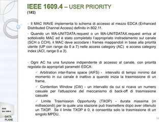 (1#2)


             • Il MAC WAVE implementa lo schema di accesso al mezzo EDCA (Enhanced
             Distributed Channel Access) definito in 802.11.
             • Quando un MA-UNITDATA.request o un MA-UNITDATAX.request arriva al
             sottolivello MAC ed è stato completato l’appropriato instradamento sul canale
             (SCH o CCH), il MAC deve accodare i frames mappandoli in base alla priorità
             utente (UP con range da 0 a 7) nelle access category (AC) e access category
             index (ACI, range 0 a 3).


             • Ogni AC ha una funzione indipendente di accesso al canale, con priorità
             regolata da appropriati parametri EDCA:
                  Arbitration inter-frame space (AIFS) - intervallo di tempo minimo dal
                 momento in cui canale è inattivo a quando inizia la trasmissione di un
                 frame.
                  Contention Window (CW) - un intervallo da cui si ricava un numero
                 casuale per l'attuazione del meccanismo di back-off di trasmissione
                 casuale
                  Limite Trasmission Opportunity (TXOP) - durata massima (in
                 millisecondi) per la quale una stazione può trasmettere dopo aver ottenuto
IEEE
Std 1609.4
                 un TXOP. Se il limite TXOP è 0, è consentita solo la trasmissione di un
                 singolo MPDU.
                                                                                              34
 