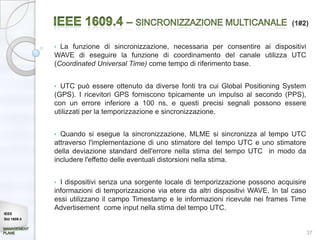 (1#2)


             • La funzione di sincronizzazione, necessaria per consentire ai dispositivi
             WAVE di eseguire la funzione di coordinamento del canale utilizza UTC
             (Coordinated Universal Time) come tempo di riferimento base.


             • UTC può essere ottenuto da diverse fonti tra cui Global Positioning System
             (GPS). I ricevitori GPS forniscono tipicamente un impulso al secondo (PPS),
             con un errore inferiore a 100 ns, e questi precisi segnali possono essere
             utilizzati per la temporizzazione e sincronizzazione.


             • Quando si esegue la sincronizzazione, MLME si sincronizza al tempo UTC
             attraverso l'implementazione di uno stimatore del tempo UTC e uno stimatore
             della deviazione standard dell'errore nella stima del tempo UTC in modo da
             includere l'effetto delle eventuali distorsioni nella stima.


             • I dispositivi senza una sorgente locale di temporizzazione possono acquisire
             informazioni di temporizzazione via etere da altri dispositivi WAVE. In tal caso
             essi utilizzano il campo Timestamp e le informazioni ricevute nei frames Time
             Advertisement come input nella stima del tempo UTC.
IEEE
Std 1609.4


                                                                                                37
 