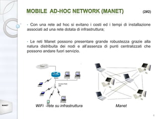 (2#2)


        • Con una rete ad hoc si evitano i costi ed i tempi di installazione
        associati ad una rete dotata di infrastruttura;


        • Le reti Manet possono presentare grande robustezza grazie alla
        natura distribuita dei nodi e all’assenza di punti centralizzati che
        possono andare fuori servizio.




MANET
            WiFi -rete su infrastruttura                Manet

                                                                               4
 