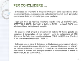 • L’interesse per i ―Sistemi di Trasporto Intelligenti‖ sono supportati da sforzi
coordinati per la standardizzazione da parte di consorzi privati e enti governativi
che mirano a definirne i principi e linee guida condivise.


•Negli Stati Uniti, da ricordare importanti progetti come US IntelliDrive (sm),
CAMP/VSC-2; CICAS, SafeTrip21 e California PATH. I protocolli WAVE sono
alla base di larga parte di questi progetti .


• In Giappone molti progetti e programmi in materia ITS hanno portato alla
creazione di infrastrutture di rete veicolari, come la realizzazione di ETC
(Electronic Toll Collection) che utilizza la banda DSRC. Nel 2008 circa 20 milioni
di veicoli erano equipaggiati con OBU ETC.


• In Europa sono in corso di definizione architetture per comunicazioni veicolari,
come ad esempio Continuous Air-interface Long and Medium range (CALM),
per definire un insieme di protocolli di comunicazione e interfacce wireless per
una varietà di scenari, con molteplici modalità di comunicazione e metodi di
trasmissioni, tra cui DSRC WAVE.


                                                                                      45
 