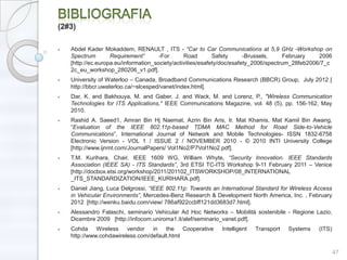 (2#3)

   Abdel Kader Mokaddem, RENAULT , ITS - ―Car to Car Communications at 5,9 GHz -Workshop on
   Spectrum        Requirement‖       -For      Road        Safety      -Brussels,     February   2006
   [http://ec.europa.eu/information_society/activities/esafety/doc/esafety_2006/spectrum_28feb2006/7_c
   2c_eu_workshop_280206_v1.pdf].
   University of Waterloo – Canada, Broadband Communications Research (BBCR) Group, July 2012 [
   http://bbcr.uwaterloo.ca/~slcesped/vanet/index.html].
   Dar, K. and Bakhouya, M. and Gaber, J. and Wack, M. and Lorenz, P., "Wireless Communication
   Technologies for ITS Applications," IEEE Communications Magazine, vol. 48 (5), pp. 156-162, May
   2010.
   Rashid A. Saeed1, Amran Bin Hj Naemat, Azrin Bin Aris, Ir. Mat Khamis, Mat Kamil Bin Awang,
   ―Evaluation of the IEEE 802.11p-based TDMA MAC Method for Road Side-to-Vehicle
   Communications‖, International Journal of Network and Mobile Technologies- ISSN 1832-6758
   Electronic Version - VOL 1 / ISSUE 2 / NOVEMBER 2010 - © 2010 INTI University College
   [http://www.ijnmt.com/JournalPapers/ Vol1No2/P7Vol1No2.pdf].
   T.M. Kurihara, Chair, IEEE 1609 WG, William Whyte, ―Security Innovation. IEEE Standards
   Association (IEEE SA) - ITS Standards‖, 3rd ETSI TC-ITS Workshop 9-11 February 2011 – Venice
   [http://docbox.etsi.org/workshop/2011/201102_ITSWORKSHOP/08_INTERNATIONAL
   _ITS_STANDARDIZATION/IEEE_KURIHARA.pdf].
   Daniel Jiang, Luca Delgrossi, ―IEEE 802.11p: Towards an International Standard for Wireless Access
   in Vehicular Environments‖, Mercedes-Benz Research & Development North America, Inc. , February
   2012 [http://wenku.baidu.com/view/ 786af922ccbff121dd3683d7.html].
   Alessandro Falaschi, seminario Vehicular Ad Hoc Networks – Mobilità sostenibile - Regione Lazio,
   Dicembre 2009 [http://infocom.uniroma1.it/alef/seminario_vanet.pdf].
   Cohda Wireless vendor in the Cooperative                 Intelligent   Transport   Systems    (ITS)
   http://www.cohdawireless.com/default.html

                                                                                                         47
 