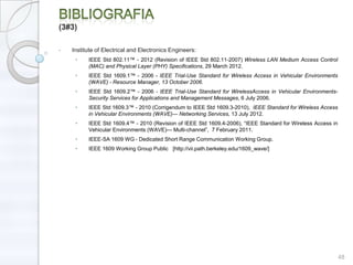 (3#3)

•   Institute of Electrical and Electronics Engineers:
     •    IEEE Std 802.11™ - 2012 (Revision of IEEE Std 802.11-2007) Wireless LAN Medium Access Control
          (MAC) and Physical Layer (PHY) Specifications, 29 March 2012.
     •    IEEE Std 1609.1™ - 2006 - IEEE Trial-Use Standard for Wireless Access in Vehicular Environments
          (WAVE) - Resource Manager, 13 October 2006.
     •    IEEE Std 1609.2™ - 2006 - IEEE Trial-Use Standard for WirelessAccess in Vehicular Environments-
          Security Services for Applications and Management Messages, 6 July 2006.
     •    IEEE Std 1609.3™ - 2010 (Corrigendum to IEEE Std 1609.3-2010), IEEE Standard for Wireless Access
          in Vehicular Environments (WAVE)— Networking Services, 13 July 2012.
     •    IEEE Std 1609.4™ - 2010 (Revision of IEEE Std 1609.4-2006), ―IEEE Standard for Wireless Access in
          Vehicular Environments (WAVE)— Multi-channel‖, 7 February 2011.
     •    IEEE-SA 1609 WG - Dedicated Short Range Communication Working Group.
     •    IEEE 1609 Working Group Public [http://vii.path.berkeley.edu/1609_wave/]




                                                                                                              48
 