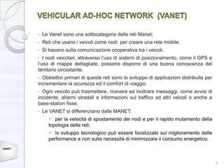 •   Le Vanet sono una sottocategoria delle reti Manet;
        •   Reti che usano i veicoli come nodi per creare una rete mobile.
        •   Si basano sulla comunicazione cooperativa tra i veicoli.
        •  I nodi veicolari, attraverso l’uso di sistemi di posizionamento, come il GPS e
        l’uso di mappe dettagliate, possono disporre di una buona conoscenza del
        territorio circostante.
        • Obbiettivi primari di queste reti sono lo sviluppo di applicazioni distribuite per
        incrementare la sicurezza ed il comfort di viaggio.
        • Ogni veicolo può trasmettere, ricevere ed inoltrare messaggi, come avvisi di
        incidente, allarmi stradali e informazioni sul traffico ad altri veicoli o anche a
        base-station fisse.
        •   Le VANET si differenziano dalle MANET:
               per la velocità di spostamento dei nodi e per il rapido mutamento della
              topologia delle reti;
               lo sviluppo tecnologico può essere focalizzato sul miglioramento delle
              performance e non sulla necessità di minimizzare il consumo energetico.
VANET




                                                                                               5
 
