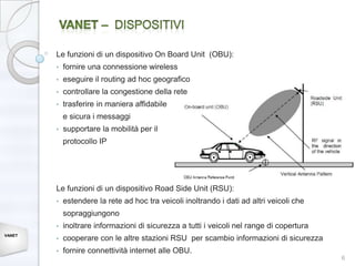 Le funzioni di un dispositivo On Board Unit (OBU):
        •   fornire una connessione wireless
        •   eseguire il routing ad hoc geografico
        •   controllare la congestione della rete
        •   trasferire in maniera affidabile
            e sicura i messaggi
        •   supportare la mobilità per il
            protocollo IP




        Le funzioni di un dispositivo Road Side Unit (RSU):
        •   estendere la rete ad hoc tra veicoli inoltrando i dati ad altri veicoli che
            sopraggiungono
        •   inoltrare informazioni di sicurezza a tutti i veicoli nel range di copertura
VANET
        •   cooperare con le altre stazioni RSU per scambio informazioni di sicurezza
        •   fornire connettività internet alle OBU.
                                                                                           6
 