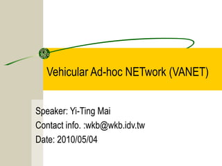 Vehicular Ad-hoc NETwork (VANET)
Speaker: Yi-Ting Mai
Contact info. :wkb@wkb.idv.tw
Date: 2010/05/04
 