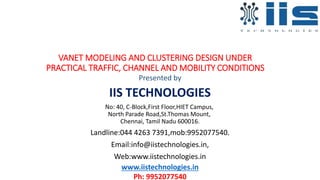 VANET MODELING AND CLUSTERING DESIGN UNDER
PRACTICAL TRAFFIC, CHANNEL AND MOBILITY CONDITIONS
Presented by
IIS TECHNOLOGIES
No: 40, C-Block,First Floor,HIET Campus,
North Parade Road,St.Thomas Mount,
Chennai, Tamil Nadu 600016.
Landline:044 4263 7391,mob:9952077540.
Email:info@iistechnologies.in,
Web:www.iistechnologies.in
www.iistechnologies.in
Ph: 9952077540
 