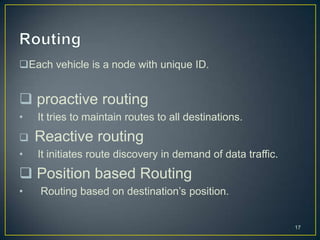 Each vehicle is a node with unique ID.


 proactive routing
•   It tries to maintain routes to all destinations.
   Reactive routing
•   It initiates route discovery in demand of data traffic.
 Position based Routing
•   Routing based on destination’s position.


                                                              17
 