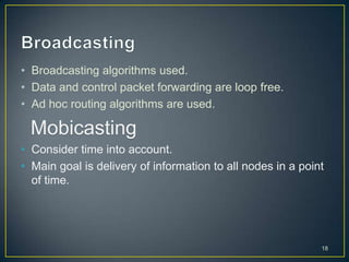 • Broadcasting algorithms used.
• Data and control packet forwarding are loop free.
• Ad hoc routing algorithms are used.

 Mobicasting
• Consider time into account.
• Main goal is delivery of information to all nodes in a point
  of time.




                                                             18
 