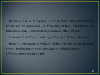 • Jinyuan, S., Chi, Z. & Yuguang, F., “An ID-based Framework Achieving
Privacy and Non-Repudiation”, in Proceedings of IEEE Vehicular Ad Hoc
Networks, Military Communications Conference (MILCOM 2007).

• Stampoulis, A. & Chai, Z., A Survey of Security in Vehicular Networks.

• Balon, N., Introduction to Vehicular Ad Hoc Networks and the Broadcast
Storm   Problem,http://www.csie.ntpu.edu.tw/~yschen/course/96-
2/Wireless/papers/broadcast-5.pdf .




                                                                           27
 