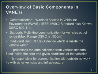 • Communication:- Wireless Access in Vehicular
   Environment (WAVE): IEEE 1609.2 Standard also Known
   DSRC 802.11p
• Supports Multi-Hop communication for vehicles out of
   range (Max. Range DSRC is 1000m)
• On-Board Unit (OBU):- A device which is inside the
   vehicle which
       processes the data collected from various sensors
fitted inside the cars and gives conditions of the vehicles
      is responsible for communication with outside network
i.e with other vehicles and infrastructure.

                                                          9
 