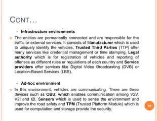CONT…
 Infrastructure environments
 The entities are permanently connected and are responsible for the
traffic or external services. It consists of Manufacturer which is used
to uniquely identify the vehicles, Trusted Third Parties (TTP) offer
many services like credential management or time stamping, Legal
authority which is for registration of vehicles and reporting of
offenses as different rules or regulations of each country and Service
providers offer services like Digital Video Broadcasting (DVB) or
Location-Based Services (LBS).
 Ad-hoc environment
 In this environment, vehicles are communicating. There are three
devices such as OBU, which enables communication among V2V,
V2I and I2I, Sensors which is used to sense the environment and
improve the road safety and TPM (Trusted Platform Module) which is
used for computation and storage provide the security.
10
 