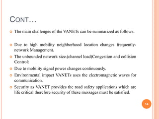 CONT…
 The main challenges of the VANETs can be summarized as follows:
 Due to high mobility neighborhood location changes frequently-
network Management.
 The unbounded network size.(channel load)Congestion and collision
Control:
 Due to mobility signal power changes continuously.
 Environmental impact VANETs uses the electromagnetic waves for
communication.
 Security as VANET provides the road safety applications which are
life critical therefore security of these messages must be satisfied.
14
 