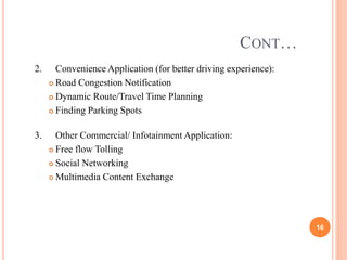 CONT…
2. Convenience Application (for better driving experience):
 Road Congestion Notification
 Dynamic Route/Travel Time Planning
 Finding Parking Spots
3. Other Commercial/ Infotainment Application:
 Free flow Tolling
 Social Networking
 Multimedia Content Exchange
16
 