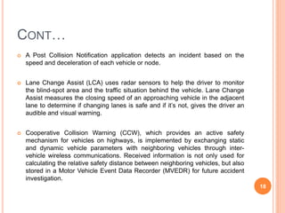 CONT…
 A Post Collision Notification application detects an incident based on the
speed and deceleration of each vehicle or node.
 Lane Change Assist (LCA) uses radar sensors to help the driver to monitor
the blind-spot area and the traffic situation behind the vehicle. Lane Change
Assist measures the closing speed of an approaching vehicle in the adjacent
lane to determine if changing lanes is safe and if it’s not, gives the driver an
audible and visual warning.
 Cooperative Collision Warning (CCW), which provides an active safety
mechanism for vehicles on highways, is implemented by exchanging static
and dynamic vehicle parameters with neighboring vehicles through inter-
vehicle wireless communications. Received information is not only used for
calculating the relative safety distance between neighboring vehicles, but also
stored in a Motor Vehicle Event Data Recorder (MVEDR) for future accident
investigation.
18
 
