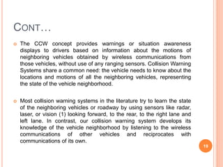 CONT…
 The CCW concept provides warnings or situation awareness
displays to drivers based on information about the motions of
neighboring vehicles obtained by wireless communications from
those vehicles, without use of any ranging sensors. Collision Warning
Systems share a common need: the vehicle needs to know about the
locations and motions of all the neighboring vehicles, representing
the state of the vehicle neighborhood.
 Most collision warning systems in the literature try to learn the state
of the neighboring vehicles or roadway by using sensors like radar,
laser, or vision (1) looking forward, to the rear, to the right lane and
left lane. In contrast, our collision warning system develops its
knowledge of the vehicle neighborhood by listening to the wireless
communications of other vehicles and reciprocates with
communications of its own.
19
 