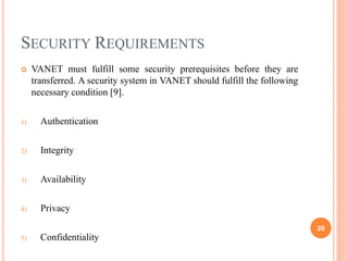 SECURITY REQUIREMENTS
 VANET must fulfill some security prerequisites before they are
transferred. A security system in VANET should fulfill the following
necessary condition [9].
1) Authentication
2) Integrity
3) Availability
4) Privacy
5) Confidentiality
20
 