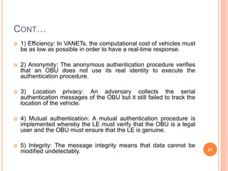 CONT…
 1) Efficiency: In VANETs, the computational cost of vehicles must
be as low as possible in order to have a real-time response.
 2) Anonymity: The anonymous authentication procedure verifies
that an OBU does not use its real identity to execute the
authentication procedure.
 3) Location privacy: An adversary collects the serial
authentication messages of the OBU but it still failed to track the
location of the vehicle.
 4) Mutual authentication: A mutual authentication procedure is
implemented whereby the LE must verify that the OBU is a legal
user and the OBU must ensure that the LE is genuine.
 5) Integrity: The message integrity means that data cannot be
modified undetectably. 21
 