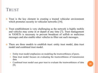 TRUST
 Trust is the key element in creating a trusted vehicular environment
which promotes security in vehicular networks [14].
 Trust establishment is very challenging as the network is highly mobile
and vehicles may come in or depart at any time [7]. Trust management
in VANETs is necessary to prevent broadcast of selfish or malicious
messages and also enable other vehicles to filter out such messages.
 There are three models to establish trust: entity trust model, data trust
model and combined trust model.
 Entity trust model emphasizes on modeling the trustworthiness of peers.
 Data trust model focuses on evaluating the trustworthiness of transmission
data.
 Combined trust model uses peer trust to evaluate the trustworthiness of data
[8]. 24
 