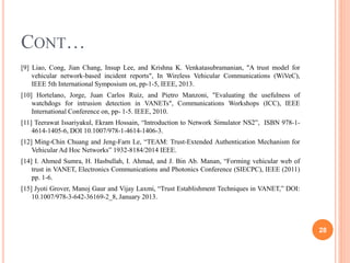 CONT…
[9] Liao, Cong, Jian Chang, Insup Lee, and Krishna K. Venkatasubramanian, "A trust model for
vehicular network-based incident reports", In Wireless Vehicular Communications (WiVeC),
IEEE 5th International Symposium on, pp-1-5, IEEE, 2013.
[10] Hortelano, Jorge, Juan Carlos Ruiz, and Pietro Manzoni, "Evaluating the usefulness of
watchdogs for intrusion detection in VANETs", Communications Workshops (ICC), IEEE
International Conference on, pp- 1-5. IEEE, 2010.
[11] Teerawat Issariyakul, Ekram Hossain, “Introduction to Network Simulator NS2”, ISBN 978-1-
4614-1405-6, DOI 10.1007/978-1-4614-1406-3.
[12] Ming-Chin Chuang and Jeng-Farn Le, “TEAM: Trust-Extended Authentication Mechanism for
Vehicular Ad Hoc Networks” 1932-8184/2014 IEEE.
[14] I. Ahmed Sumra, H. Hasbullah, I. Ahmad, and J. Bin Ab. Manan, “Forming vehicular web of
trust in VANET, Electronics Communications and Photonics Conference (SIECPC), IEEE (2011)
pp. 1-6.
[15] Jyoti Grover, Manoj Gaur and Vijay Laxmi, “Trust Establishment Techniques in VANET,” DOI:
10.1007/978-3-642-36169-2_8, January 2013.
28
 