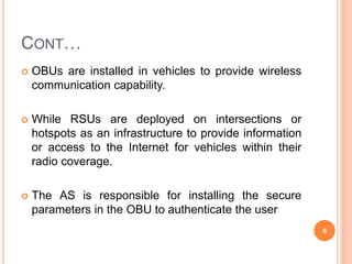 CONT…
 OBUs are installed in vehicles to provide wireless
communication capability.
 While RSUs are deployed on intersections or
hotspots as an infrastructure to provide information
or access to the Internet for vehicles within their
radio coverage.
 The AS is responsible for installing the secure
parameters in the OBU to authenticate the user
6
 