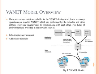 VANET MODEL OVERVIEW
 There are various entities available for the VANET deployment. Some necessary
operations are used in VANET which are performed by the vehicles and other
entities. There are several ways to communicate with each other. Two types of
environment are provided in the network such as:
 Infrastructure environment
 Ad hoc environment
8
Fig.3. VANET Model
 