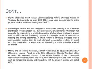 CONT…
 DSRC (Dedicated Short Range Communications), WAVE (Wireless Access in
Vehicular Environments) or even IEEE 802.11p are used to designate the entire
protocol stack of standards dealing with VANETs.
 An intelligent vehicle as it was designed in incorporates basically a set of sensors
(front radar, reversing radar, etc.) that receive useful environmental information that
generally the driver alone is unable to perceive. We find also a positioning system
such as GPS (Global Positioning System) for example, which is essential for
locating and driving assistance. A smart vehicle is obviously equipped with a
communication system (can be multi-interface), a computing system, an event
recording device which is a device whose functioning is similar to the black box of
an aircraft.
 Mainly, and for security measures, a smart vehicle must be equipped with an ELP
(Electronic License Plate) or with ECN (Electronic Chassis Number) which
represent the electronic identity of the vehicle instead of the conventional
identification by license plates. The ITS current terminology includes some features
such as transceiving, display and interactivity with the driver in a single unit called
OBU.
9
 