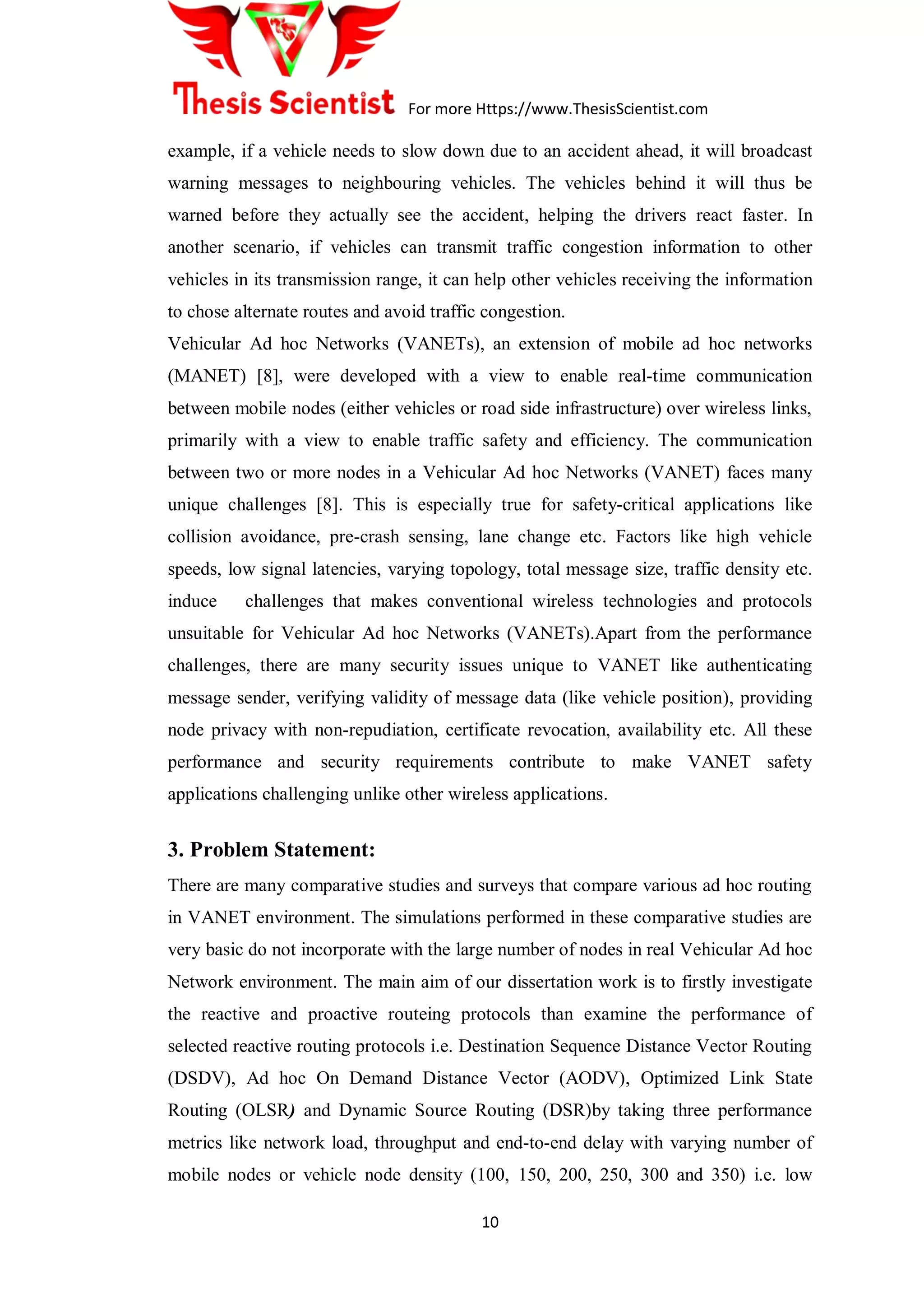 For more Https://www.ThesisScientist.com
10
example, if a vehicle needs to slow down due to an accident ahead, it will broadcast
warning messages to neighbouring vehicles. The vehicles behind it will thus be
warned before they actually see the accident, helping the drivers react faster. In
another scenario, if vehicles can transmit traffic congestion information to other
vehicles in its transmission range, it can help other vehicles receiving the information
to chose alternate routes and avoid traffic congestion.
Vehicular Ad hoc Networks (VANETs), an extension of mobile ad hoc networks
(MANET) [8], were developed with a view to enable real-time communication
between mobile nodes (either vehicles or road side infrastructure) over wireless links,
primarily with a view to enable traffic safety and efficiency. The communication
between two or more nodes in a Vehicular Ad hoc Networks (VANET) faces many
unique challenges [8]. This is especially true for safety-critical applications like
collision avoidance, pre-crash sensing, lane change etc. Factors like high vehicle
speeds, low signal latencies, varying topology, total message size, traffic density etc.
induce challenges that makes conventional wireless technologies and protocols
unsuitable for Vehicular Ad hoc Networks (VANETs).Apart from the performance
challenges, there are many security issues unique to VANET like authenticating
message sender, verifying validity of message data (like vehicle position), providing
node privacy with non-repudiation, certificate revocation, availability etc. All these
performance and security requirements contribute to make VANET safety
applications challenging unlike other wireless applications.
3. Problem Statement:
There are many comparative studies and surveys that compare various ad hoc routing
in VANET environment. The simulations performed in these comparative studies are
very basic do not incorporate with the large number of nodes in real Vehicular Ad hoc
Network environment. The main aim of our dissertation work is to firstly investigate
the reactive and proactive routeing protocols than examine the performance of
selected reactive routing protocols i.e. Destination Sequence Distance Vector Routing
(DSDV), Ad hoc On Demand Distance Vector (AODV), Optimized Link State
Routing (OLSR) and Dynamic Source Routing (DSR)by taking three performance
metrics like network load, throughput and end-to-end delay with varying number of
mobile nodes or vehicle node density (100, 150, 200, 250, 300 and 350) i.e. low
 