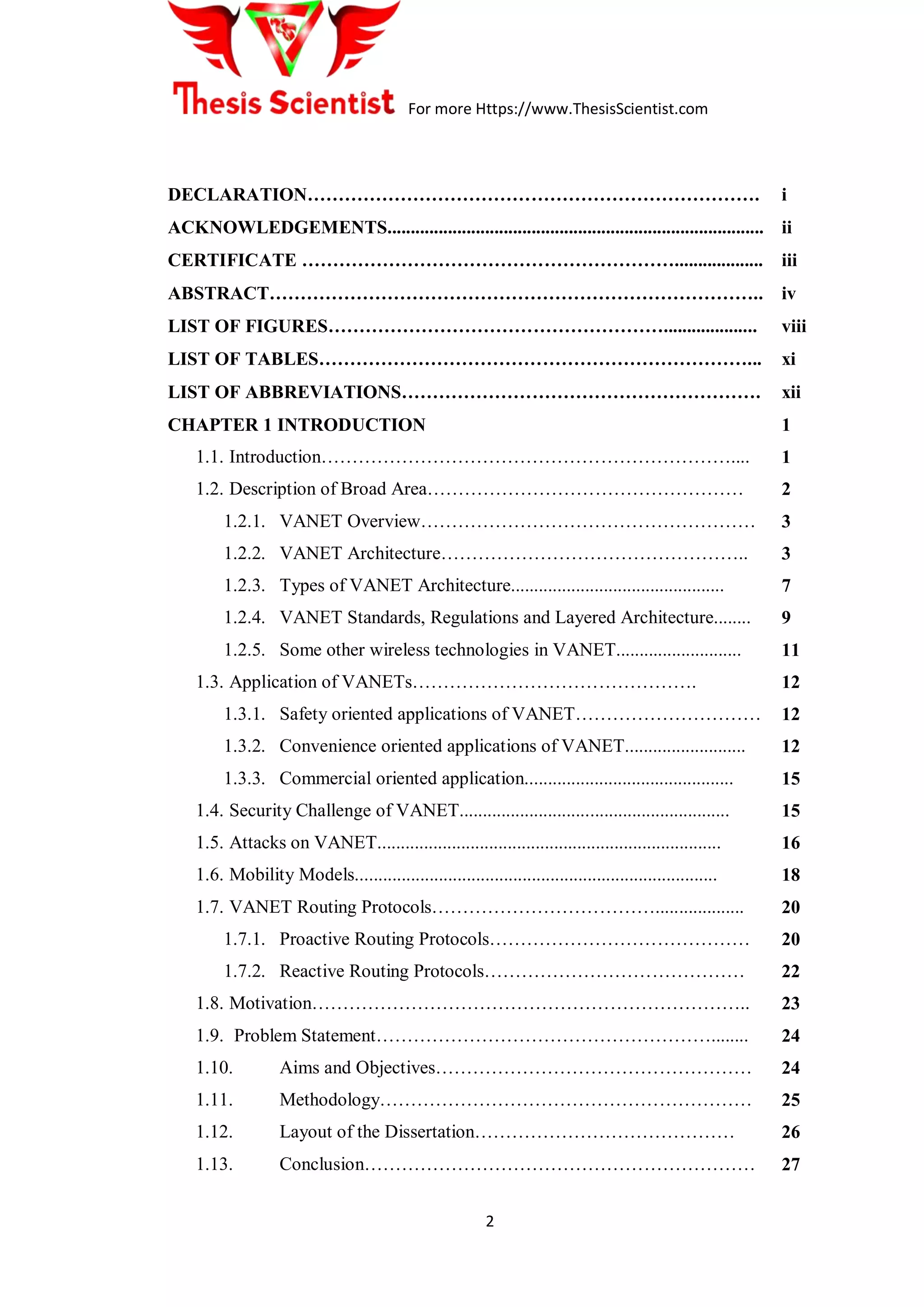 For more Https://www.ThesisScientist.com
2
DECLARATION………………………………………………………………. i
ACKNOWLEDGEMENTS................................................................................. ii
CERTIFICATE ……………………………………………………................... iii
ABSTRACT…………………………………………………………………….. iv
LIST OF FIGURES……………………………………………….................... viii
LIST OF TABLES……………………………………………………………... xi
LIST OF ABBREVIATIONS…………………………………………………. xii
CHAPTER 1 INTRODUCTION
1.1. Introduction…………………………………………………………....
1.2. Description of Broad Area……………………………………………
1.2.1. VANET Overview………………………………………………
1.2.2. VANET Architecture…………………………………………..
1.2.3. Types of VANET Architecture..............................................
1.2.4. VANET Standards, Regulations and Layered Architecture........
1.2.5. Some other wireless technologies in VANET...........................
1.3. Application of VANETs……………………………………….
1.3.1. Safety oriented applications of VANET…………………………
1.3.2. Convenience oriented applications of VANET..........................
1.3.3. Commercial oriented application.............................................
1.4. Security Challenge of VANET..........................................................
1.5. Attacks on VANET..........................................................................
1.6. Mobility Models..............................................................................
1.7. VANET Routing Protocols………………………………...................
1.7.1. Proactive Routing Protocols……………………………………
1.7.2. Reactive Routing Protocols……………………………………
1.8. Motivation……………………………………………………………..
1.9. Problem Statement………………………………………………........
1.10. Aims and Objectives……………………………………………
1.11. Methodology……………………………………………………
1.12. Layout of the Dissertation……………………………………
1.13. Conclusion………………………………………………………
1
1
2
3
3
7
9
11
12
12
12
15
15
16
18
20
20
22
23
24
24
25
26
27
 