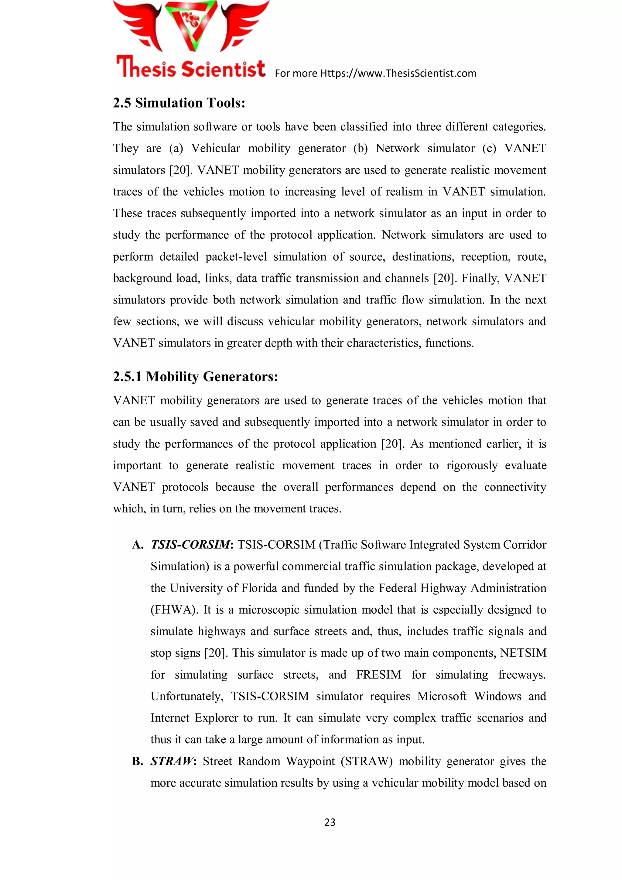 For more Https://www.ThesisScientist.com
23
2.5 Simulation Tools:
The simulation software or tools have been classified into three different categories.
They are (a) Vehicular mobility generator (b) Network simulator (c) VANET
simulators [20]. VANET mobility generators are used to generate realistic movement
traces of the vehicles motion to increasing level of realism in VANET simulation.
These traces subsequently imported into a network simulator as an input in order to
study the performance of the protocol application. Network simulators are used to
perform detailed packet-level simulation of source, destinations, reception, route,
background load, links, data traffic transmission and channels [20]. Finally, VANET
simulators provide both network simulation and traffic flow simulation. In the next
few sections, we will discuss vehicular mobility generators, network simulators and
VANET simulators in greater depth with their characteristics, functions.
2.5.1 Mobility Generators:
VANET mobility generators are used to generate traces of the vehicles motion that
can be usually saved and subsequently imported into a network simulator in order to
study the performances of the protocol application [20]. As mentioned earlier, it is
important to generate realistic movement traces in order to rigorously evaluate
VANET protocols because the overall performances depend on the connectivity
which, in turn, relies on the movement traces.
A. TSIS-CORSIM: TSIS-CORSIM (Traffic Software Integrated System Corridor
Simulation) is a powerful commercial traffic simulation package, developed at
the University of Florida and funded by the Federal Highway Administration
(FHWA). It is a microscopic simulation model that is especially designed to
simulate highways and surface streets and, thus, includes traffic signals and
stop signs [20]. This simulator is made up of two main components, NETSIM
for simulating surface streets, and FRESIM for simulating freeways.
Unfortunately, TSIS-CORSIM simulator requires Microsoft Windows and
Internet Explorer to run. It can simulate very complex traffic scenarios and
thus it can take a large amount of information as input.
B. STRAW: Street Random Waypoint (STRAW) mobility generator gives the
more accurate simulation results by using a vehicular mobility model based on
 