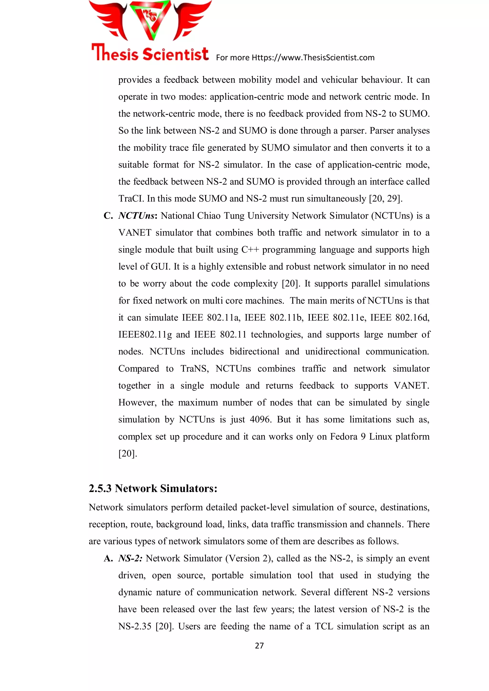 For more Https://www.ThesisScientist.com
27
provides a feedback between mobility model and vehicular behaviour. It can
operate in two modes: application-centric mode and network centric mode. In
the network-centric mode, there is no feedback provided from NS-2 to SUMO.
So the link between NS-2 and SUMO is done through a parser. Parser analyses
the mobility trace file generated by SUMO simulator and then converts it to a
suitable format for NS-2 simulator. In the case of application-centric mode,
the feedback between NS-2 and SUMO is provided through an interface called
TraCI. In this mode SUMO and NS-2 must run simultaneously [20, 29].
C. NCTUns: National Chiao Tung University Network Simulator (NCTUns) is a
VANET simulator that combines both traffic and network simulator in to a
single module that built using C++ programming language and supports high
level of GUI. It is a highly extensible and robust network simulator in no need
to be worry about the code complexity [20]. It supports parallel simulations
for fixed network on multi core machines. The main merits of NCTUns is that
it can simulate IEEE 802.11a, IEEE 802.11b, IEEE 802.11e, IEEE 802.16d,
IEEE802.11g and IEEE 802.11 technologies, and supports large number of
nodes. NCTUns includes bidirectional and unidirectional communication.
Compared to TraNS, NCTUns combines traffic and network simulator
together in a single module and returns feedback to supports VANET.
However, the maximum number of nodes that can be simulated by single
simulation by NCTUns is just 4096. But it has some limitations such as,
complex set up procedure and it can works only on Fedora 9 Linux platform
[20].
2.5.3 Network Simulators:
Network simulators perform detailed packet-level simulation of source, destinations,
reception, route, background load, links, data traffic transmission and channels. There
are various types of network simulators some of them are describes as follows.
A. NS-2: Network Simulator (Version 2), called as the NS-2, is simply an event
driven, open source, portable simulation tool that used in studying the
dynamic nature of communication network. Several different NS-2 versions
have been released over the last few years; the latest version of NS-2 is the
NS-2.35 [20]. Users are feeding the name of a TCL simulation script as an
 